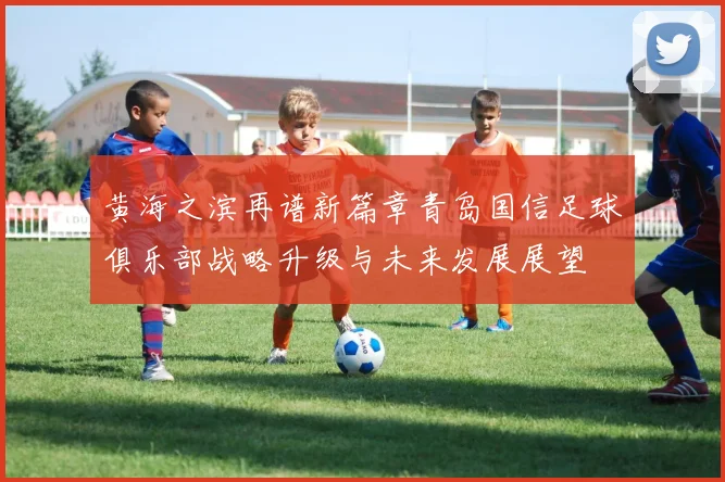 黄海之滨再谱新篇章青岛国信足球俱乐部战略升级与未来发展展望