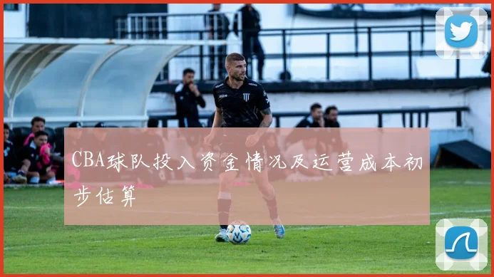 CBA球队投入资金情况及运营成本初步估算