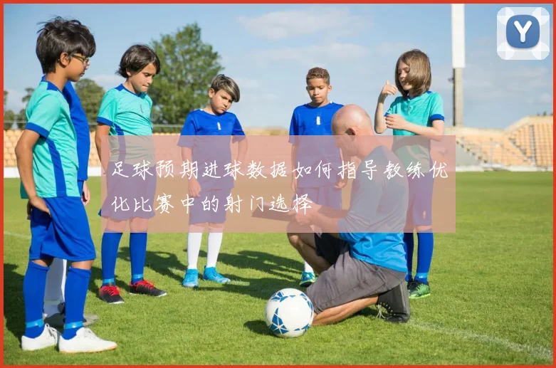 足球预期进球数据如何指导教练优化比赛中的射门选择